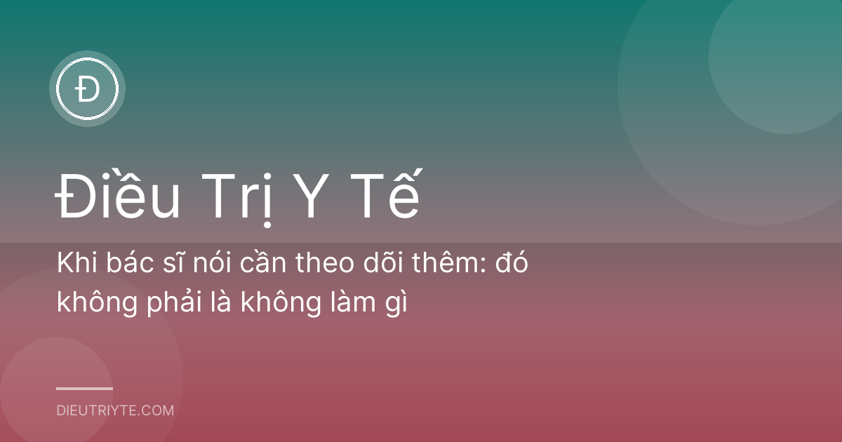 Khi bác sĩ nói cần theo dõi thêm: đó không phải là không làm gì